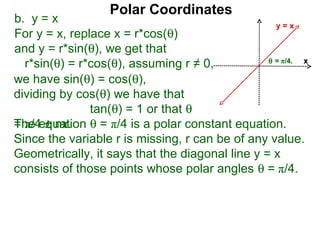 Polar Coordinates
b. y = x                                           y=x
For y = x, replace x = r*cos(θ)
and y = r*sin(θ), we get that
                                                 θ = π/4.
  r*sin(θ) = r*cos(θ), assuming r ≠ 0,                    x

we have sin(θ) = cos(θ),
dividing by cos(θ) we have that
               tan(θ) = 1 or that θ
The equation θ = π/4 is a polar constant equation.
= π/4 ± nπ.
Since the variable r is missing, r can be of any value.
Geometrically, it says that the diagonal line y = x
consists of those points whose polar angles θ = π/4.
 