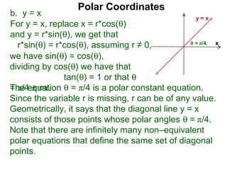 Polar Coordinates
b. y = x                                           y=x
For y = x, replace x = r*cos(θ)
and y = r*sin(θ), we get that
                                                 θ = π/4.
  r*sin(θ) = r*cos(θ), assuming r ≠ 0,                    x

we have sin(θ) = cos(θ),
dividing by cos(θ) we have that
               tan(θ) = 1 or that θ
The equation θ = π/4 is a polar constant equation.
= π/4 ± nπ.
Since the variable r is missing, r can be of any value.
Geometrically, it says that the diagonal line y = x
consists of those points whose polar angles θ = π/4.
Note that there are infinitely many non–equivalent
polar equations that define the same set of diagonal
points.
 