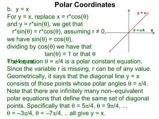 Polar Coordinates
b. y = x                                            y=x
For y = x, replace x = r*cos(θ)
and y = r*sin(θ), we get that
                                                  θ = π/4.
  r*sin(θ) = r*cos(θ), assuming r ≠ 0,                     x

we have sin(θ) = cos(θ),
dividing by cos(θ) we have that
               tan(θ) = 1 or that θ
The equation θ = π/4 is a polar constant equation.
= π/4 ± nπ.
Since the variable r is missing, r can be of any value.
Geometrically, it says that the diagonal line y = x
consists of those points whose polar angles θ = π/4.
Note that there are infinitely many non–equivalent
polar equations that define the same set of diagonal
points. Specifically that θ = 5π/4, θ = 9π/4, ..,
θ = –3π/4, θ = –7π/4, .. all give y = x.
 