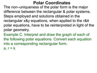 Polar Coordinates
The non–uniqueness of the polar form is the major
difference between the rectangular & polar systems.
Steps employed and solutions obtained in the
rectangular x&y equations, when applied to the r&θ
polar equations, have to be reinterpreted in light of the
polar geometry.
Example C. Interpret and draw the graph of each of
the following polar equations. Convert each equation
into a corresponding rectangular form.
a. r = k
 