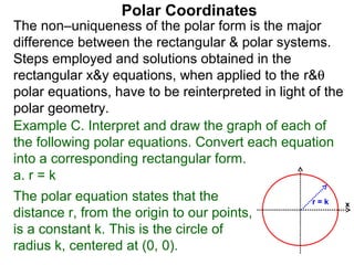 Polar Coordinates
The non–uniqueness of the polar form is the major
difference between the rectangular & polar systems.
Steps employed and solutions obtained in the
rectangular x&y equations, when applied to the r&θ
polar equations, have to be reinterpreted in light of the
polar geometry.
Example C. Interpret and draw the graph of each of
the following polar equations. Convert each equation
into a corresponding rectangular form.
a. r = k
The polar equation states that the                 r=k      x
distance r, from the origin to our points,
is a constant k. This is the circle of
radius k, centered at (0, 0).
 