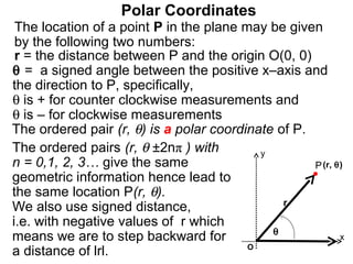 Polar Coordinates
 The location of a point P in the plane may be given
 by the following two numbers:
 r = the distance between P and the origin O(0, 0)
θ = a signed angle between the positive x–axis and
the direction to P, specifically,
θ is + for counter clockwise measurements and
θ is – for clockwise measurements
The ordered pair (r, θ) is a polar coordinate of P.
The ordered pairs (r, θ ±2nπ ) with        y
n = 0,1, 2, 3… give the same                        P (r, θ)
geometric information hence lead to
the same location P(r, θ).
                                               r
We also use signed distance,
i.e. with negative values of r which
                                             θ
means we are to step backward for                          x
                                         O
a distance of lrl.
 
