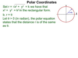 Polar Coordinates
Set r = √x2 + y2 = k we have that
x2 + y2 = k2 in the rectangular form.
                                            r=k   x
b. r = θ
Let θ > 0 (in radian), the polar equation
states that the distance r is of the same
as θ.
 