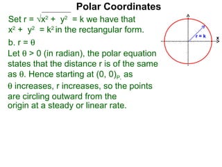 Polar Coordinates
Set r = √x2 + y2 = k we have that
x2 + y2 = k2 in the rectangular form.
                                            r=k   x
b. r = θ
Let θ > 0 (in radian), the polar equation
states that the distance r is of the same
as θ. Hence starting at (0, 0)P, as
θ increases, r increases, so the points
are circling outward from the
origin at a steady or linear rate.
 