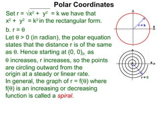 Polar Coordinates
Set r = √x2 + y2 = k we have that
x2 + y2 = k2 in the rectangular form.
                                            r=k        x
b. r = θ
Let θ > 0 (in radian), the polar equation
states that the distance r is of the same
as θ. Hence starting at (0, 0)P, as
θ increases, r increases, so the points            x
are circling outward from the
origin at a steady or linear rate.           r=θ
In general, the graph of r = f(θ) where
f(θ) is an increasing or decreasing
function is called a spiral.
 