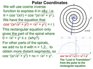 Polar Coordinates
We will use cosine inverse
function to express θ in x&y, i.e.
θ = cos–1(x/r) = cos–1(x/√x2 + y2 ).                                      x
We have the equation that
cos–1(x/√x2 + y2) = √x2 + y2 ( = r )                                  x
This rectangular equation only                                  r=θ
gives the part of the spiral where
0 < √x2 + y2 ≤ π (why?)
For other parts of the spirals,
we add nπ to θ with n = 1,2,.. to
obtain more distant segments, so                                          x

cos–1(x/√x2 + y2) + nπ = √x2 + y2.     cos–1(x/√x2 + y2) = √x2 + y2
                                       The “Lost in Translation”
                                       from the polar to the
                                       rectangular equation
 