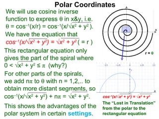 Polar Coordinates
We will use cosine inverse
function to express θ in x&y, i.e.
θ = cos–1(x/r) = cos–1(x/√x2 + y2 ).                                      x
We have the equation that
cos–1(x/√x2 + y2) = √x2 + y2 ( = r )                                  x
This rectangular equation only                                  r=θ
gives the part of the spiral where
0 < √x2 + y2 ≤ π (why?)
For other parts of the spirals,
we add nπ to θ with n = 1,2,.. to
obtain more distant segments, so                                          x

cos–1(x/√x2 + y2) + nπ = √x2 + y2.     cos–1(x/√x2 + y2) = √x2 + y2
                                       The “Lost in Translation”
This shows the advantages of the       from the polar to the
polar system in certain settings.      rectangular equation
 