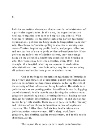 1)
Policies are written documents that mirror the administrators of
a particular organization. In this case, the organizations are
healthcare organizations such as hospitals and clinics. With
healthcare informatics becoming such a big part of healthcare
organizations, policies are being made to keep patients and staff
safe. Healthcare informatics policy is directed at making care
more effective, improving public health, and proper collection
and analyzation of data to guide evidence-based practice. Since
policies are reflections of administrations, they can change
based on the direction a healthcare organization is heading or
what their focus may be (Hebda, Hunter, Czar, 2019). For
example, if a hospital is having an increase in medication
administration errors, then their policy may focus on scanning
all patients and medications prior to administration.
One of the biggest concerns of healthcare informatics is
the privacy and protection of important patient information and
policies on informatics have been aimed at reducing the risk of
the security of that information being breached. Hospitals have
policies such as not putting patient identifiers in emails, logging
out of electronic health records once leaving the patients room,
education on phishing emails, creating firewalls, having backup
storages for patient information, audit trails for and specialized
access for private charts. There are also policies on the recovery
and retrieval of healthcare information in case of unplanned
disasters. The AMIA identified six key health informatics
policies: patient empowerment, HIT safety, workforce
education, data sharing, quality measurement, and public health
(Simpson, 2012).
The impact these policies have made on informatics
 