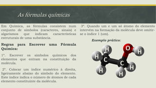 As fórmulas químicas
Em Química, as fórmulas consistem num
conjunto de símbolos (caracteres, sinais) e
algarismos que indicam características
estruturais de uma substância.
Regras para Escrever uma Fórmula
Química:
1º. Escrever os símbolos químicos dos
elementos que entram na constituição da
molécula.
2º. Colocar um índice numérico à direita,
ligeiramente abaixo do símbolo do elemento.
Este índice índica o número de átomos de cada
elemento constituinte da molécula.
3º. Quando um e um só átomo do elemento
intervém na formação da molécula deve omitir-
se o índice 1 (um).
Exemplo prático:
 