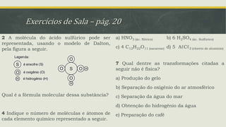 Exercícios de Sala – pág. 20
2 A molécula do ácido sulfúrico pode ser
representada, usando o modelo de Dalton,
pela figura a seguir.
Qual é a fórmula molecular dessa substância?
4 Indique o número de moléculas e átomos de
cada elemento químico representado a seguir.
a) HNO3 (ác. Nítrico) b) 6 H2SO4 (ác. Sulfúrico)
c) 4 C12H22O11 (sacarose) d) 5 AℓCℓ3 (cloreto de alumínio)
7 Qual dentre as transformações citadas a
seguir não é física?
a) Produção do gelo
b) Separação do oxigênio do ar atmosférico
c) Separação da água do mar
d) Obtenção do hidrogênio da água
e) Preparação do café
 