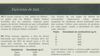 Exercícios de Sala
15 É muito comum o uso ''palito de fósforo'',
no palito não ha fósforo. Existe fósforo
vermelho (Pn) na caixinha, naquela parte
áspera da lateral. Sabendo-se que a densidade
do fósforo vermelho e de 2,2g/cm³, calcule o
volume de 440g de fósforo vermelho.
29 Pelas normas vigentes, o litro do álcool
hidratado que abastece os veículos deve ser
constituído de 96% de álcool puro e 4% de
água (em volume). As densidades desses
componentes são dadas na tabela.
Um técnico de um órgão de defesa do
consumidor inspecionou cinco postos
suspeitos de venderem álcool hidratado fora
das normas. Colheu uma amostra do produto
em cada posto, mediu a densidade de cada
uma, obtendo:
A partir desses dados, o técnico pôde concluir
que estavam com o combustível adequado
somente os postos:
Substância Densidade (g/l)
Água 1000
Álcool 800
Posto Densidade do combustível (g/l)
I 822
II 820
III 815
IV 808
V 805
 
