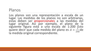 Planos
Los planos son una representación a escala de un
lugar. Las medidas de los planos no son arbitrarias,
estas deben ser proporcionales a las medidas del
lugar original. Así por ejemplo, el plano de la
siguiente figura está a una escala de 1:200 Esto
quiere decir que cada medida del plano es 𝐴 =
1
200
de
la medida original correspondiente.
 