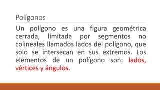 Polígonos
Un polígono es una figura geométrica
cerrada, limitada por segmentos no
colineales llamados lados del polígono, que
solo se intersecan en sus extremos. Los
elementos de un polígono son: lados,
vértices y ángulos.
 