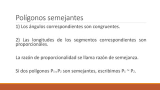 Polígonos semejantes
1) Los ángulos correspondientes son congruentes.
2) Las longitudes de los segmentos correspondientes son
proporcionales.
La razón de proporcionalidad se llama razón de semejanza.
Sí dos polígonos P1 y P2 son semejantes, escribimos P1 ~ P2.
 