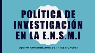 POLÍTICA DE
INVESTIGACIÓN
EN LA E.N.S.M.I
E Q U I P O C O O R D I N A D O R D E I N V E S T I G A C I Ó N
 