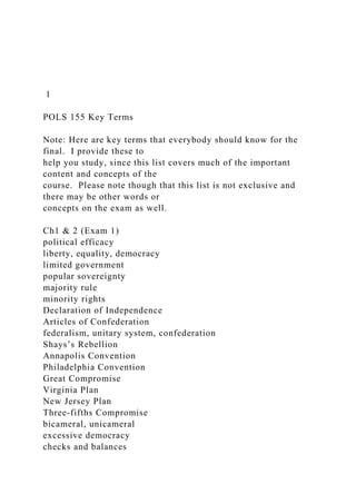 1
POLS 155 Key Terms
Note: Here are key terms that everybody should know for the
final. I provide these to
help you study, since this list covers much of the important
content and concepts of the
course. Please note though that this list is not exclusive and
there may be other words or
concepts on the exam as well.
Ch1 & 2 (Exam 1)
political efficacy
liberty, equality, democracy
limited government
popular sovereignty
majority rule
minority rights
Declaration of Independence
Articles of Confederation
federalism, unitary system, confederation
Shays’s Rebellion
Annapolis Convention
Philadelphia Convention
Great Compromise
Virginia Plan
New Jersey Plan
Three-fifths Compromise
bicameral, unicameral
excessive democracy
checks and balances
 