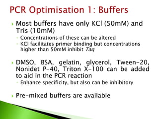  Most buffers have only KCl (50mM) and
Tris (10mM)
◦ Concentrations of these can be altered
◦ KCl facilitates primer binding but concentrations
higher than 50mM inhibit Taq
 DMSO, BSA, gelatin, glycerol, Tween-20,
Nonidet P-40, Triton X-100 can be added
to aid in the PCR reaction
◦ Enhance specificity, but also can be inhibitory
 Pre-mixed buffers are available
 
