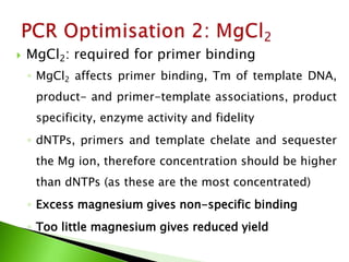  MgCl2: required for primer binding
◦ MgCl2 affects primer binding, Tm of template DNA,
product- and primer-template associations, product
specificity, enzyme activity and fidelity
◦ dNTPs, primers and template chelate and sequester
the Mg ion, therefore concentration should be higher
than dNTPs (as these are the most concentrated)
◦ Excess magnesium gives non-specific binding
◦ Too little magnesium gives reduced yield
 