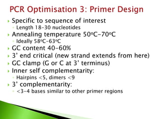  Specific to sequence of interest
◦ Length 18-30 nucleotides
 Annealing temperature 50oC-70oC
◦ Ideally 58oC-63oC
 GC content 40-60%
 3’ end critical (new strand extends from here)
 GC clamp (G or C at 3’ terminus)
 Inner self complementarity:
◦ Hairpins <5, dimers <9
 3’ complementarity:
◦ <3-4 bases similar to other primer regions
 