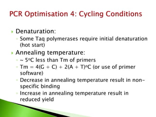  Denaturation:
◦ Some Taq polymerases require initial denaturation
(hot start)
 Annealing temperature:
◦ ~ 5oC less than Tm of primers
◦ Tm = 4(G + C) + 2(A + T)oC (or use of primer
software)
◦ Decrease in annealing temperature result in non-
specific binding
◦ Increase in annealing temperature result in
reduced yield
 