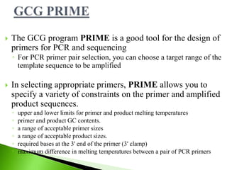  The GCG program PRIME is a good tool for the design of
primers for PCR and sequencing
◦ For PCR primer pair selection, you can choose a target range of the
template sequence to be amplified
 In selecting appropriate primers, PRIME allows you to
specify a variety of constraints on the primer and amplified
product sequences.
◦ upper and lower limits for primer and product melting temperatures
◦ primer and product GC contents.
◦ a range of acceptable primer sizes
◦ a range of acceptable product sizes.
◦ required bases at the 3' end of the primer (3' clamp)
◦ maximum difference in melting temperatures between a pair of PCR primers
 
