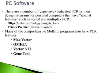  There are a number of (expensive) dedicated PCR primers
design programs for personal computers that have “special
features” such as nested and multiplex PCR :
◦ Oligo (Molecular Biology Insights, Inc.)
◦ Primer Premier (Premier Biosoft)
 Many of the comprehensive MolBio. programs also have PCR
features
 Mac Vector
 OMIGA
 Vector NTI
 Gene Tool
 