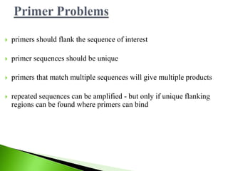 primers should flank the sequence of interest
 primer sequences should be unique
 primers that match multiple sequences will give multiple products
 repeated sequences can be amplified - but only if unique flanking
regions can be found where primers can bind
 