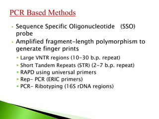  Sequence Specific Oligonucleotide (SSO)
probe
 Amplified fragment-length polymorphism to
generate finger prints
 Large VNTR regions (10-30 b.p. repeat)
 Short Tandem Repeats (STR) (2-7 b.p. repeat)
 RAPD using universal primers
 Rep- PCR (ERIC primers)
 PCR- Ribotyping (16S rDNA regions)
PCR Based Methods
 