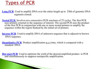 Long PCR: Used to amplify DNA over the entire length up to 25kb of genomic DNA
segments cloned.
Nested PCR: Involves two consecutive PCR reactions of 25 cycles. The first PCR
uses primers external to the sequence of interest. The second PCR uses the product
of the first PCR in conjunction with one or more nested primers to amplify the
sequence within the region flanked by the initial set of primers.
Inverse PCR: Used to amplify DNA of unknown sequence that is adjacent to known
DNA sequence.
Quantitative PCR: Product amplification w r t time, which is compared with a
standard DNA.
Hot start PCR: Used to optimize the yield of the desired amplified product in PCR
and simultaneously to suppress nonspecific amplification.
 