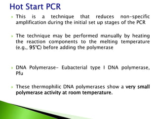  This is a technique that reduces non-specific
amplification during the initial set up stages of the PCR
 The technique may be performed manually by heating
the reaction components to the melting temperature
(e.g., 95°C) before adding the polymerase
 DNA Polymerase- Eubacterial type I DNA polymerase,
Pfu
 These thermophilic DNA polymerases show a very small
polymerase activity at room temperature.
 