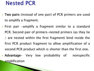  Two pairs (instead of one pair) of PCR primers are used
to amplify a fragment.
 First pair -amplify a fragment similar to a standard
PCR. Second pair of primers-nested primers (as they lie
/ are nested within the first fragment) bind inside the
first PCR product fragment to allow amplification of a
second PCR product which is shorter than the first one.
 Advantage- Very low probability of nonspecific
amplification
 