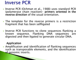  Inverse PCR (Ochman et al., 1988) uses standard PCR
(polymerase chain reaction)- primers oriented in the
reverse direction of the usual orientation.
 The template for the reverse primers is a restriction
fragment that has been selfligated
 Inverse PCR functions to clone sequences flanking a
known sequence. Flanking DNA sequences are
digested and then ligated to generate circular DNA.
Application
 Amplification and identification of flanking sequences
such as transposable elements, and the identification
of genomic inserts.
 