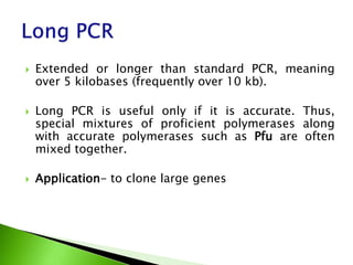  Extended or longer than standard PCR, meaning
over 5 kilobases (frequently over 10 kb).
 Long PCR is useful only if it is accurate. Thus,
special mixtures of proficient polymerases along
with accurate polymerases such as Pfu are often
mixed together.
 Application- to clone large genes
 