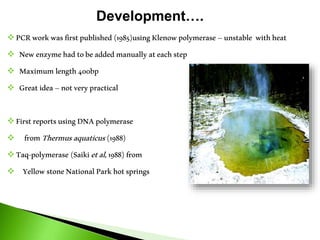  PCRworkwasfirstpublished(1985)usingKlenowpolymerase–unstable withheat
 Newenzymehadtobeaddedmanually ateachstep
 Maximumlength400bp
 Greatidea–notverypractical
 FirstreportsusingDNApolymerase
 fromThermusaquaticus(1988)
 Taq-polymerase (Saikietal,1988)from
 YellowstoneNationalParkhotsprings
Development….
 