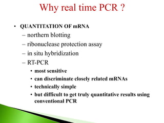 Why real time PCR ?
• QUANTITATION OF mRNA
– northern blotting
– ribonuclease protection assay
– in situ hybridization
– RT-PCR
• most sensitive
• can discriminate closely related mRNAs
• technically simple
• but difficult to get truly quantitative results using
conventional PCR
 