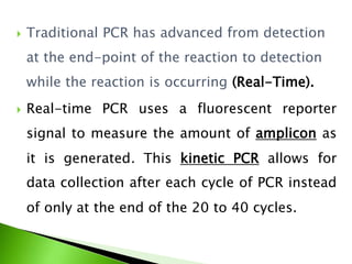  Traditional PCR has advanced from detection
at the end-point of the reaction to detection
while the reaction is occurring (Real-Time).
 Real-time PCR uses a fluorescent reporter
signal to measure the amount of amplicon as
it is generated. This kinetic PCR allows for
data collection after each cycle of PCR instead
of only at the end of the 20 to 40 cycles.
 