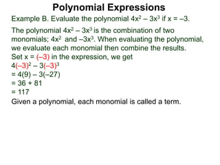 Example B. Evaluate the polynomial 4x2 – 3x3 if x = –3.
The polynomial 4x2 – 3x3 is the combination of two
monomials; 4x2 and –3x3. When evaluating the polynomial,
we evaluate each monomial then combine the results.
Set x = (–3) in the expression, we get
4(–3)2 – 3(–3)3
= 4(9) – 3(–27)
= 36 + 81
= 117
Given a polynomial, each monomial is called a term.
Polynomial Expressions
 