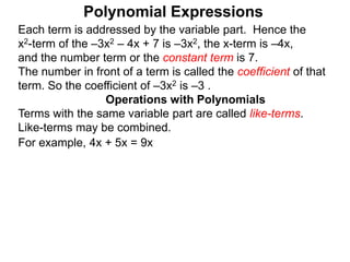 Each term is addressed by the variable part. Hence the
x2-term of the –3x2 – 4x + 7 is –3x2, the x-term is –4x,
and the number term or the constant term is 7.
The number in front of a term is called the coefficient of that
term. So the coefficient of –3x2 is –3 .
Terms with the same variable part are called like-terms.
Like-terms may be combined.
For example, 4x + 5x = 9x
Operations with Polynomials
Polynomial Expressions
 