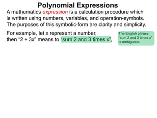 For example, let x represent a number,
then “2 + 3x” means to “sum 2 and 3 times x”,
A mathematics expression is a calculation procedure which
is written using numbers, variables, and operation-symbols.
The purposes of this symbolic-form are clarity and simplicity.
Polynomial Expressions
The English phrase
“sum 2 and 3 times x”
is ambiguous.
 
