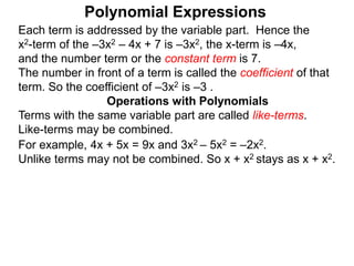 Each term is addressed by the variable part. Hence the
x2-term of the –3x2 – 4x + 7 is –3x2, the x-term is –4x,
and the number term or the constant term is 7.
The number in front of a term is called the coefficient of that
term. So the coefficient of –3x2 is –3 .
Terms with the same variable part are called like-terms.
Like-terms may be combined.
For example, 4x + 5x = 9x and 3x2 – 5x2 = –2x2.
Unlike terms may not be combined. So x + x2 stays as x + x2.
Operations with Polynomials
Polynomial Expressions
 