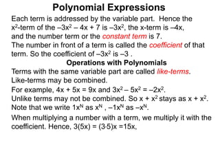 Each term is addressed by the variable part. Hence the
x2-term of the –3x2 – 4x + 7 is –3x2, the x-term is –4x,
and the number term or the constant term is 7.
The number in front of a term is called the coefficient of that
term. So the coefficient of –3x2 is –3 .
Terms with the same variable part are called like-terms.
Like-terms may be combined.
For example, 4x + 5x = 9x and 3x2 – 5x2 = –2x2.
Unlike terms may not be combined. So x + x2 stays as x + x2.
Note that we write 1xN as xN , –1xN as –xN.
When multiplying a number with a term, we multiply it with the
coefficient. Hence, 3(5x) = (3*5)x =15x,
Operations with Polynomials
Polynomial Expressions
 