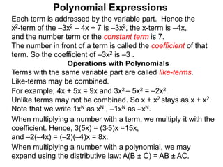 Each term is addressed by the variable part. Hence the
x2-term of the –3x2 – 4x + 7 is –3x2, the x-term is –4x,
and the number term or the constant term is 7.
The number in front of a term is called the coefficient of that
term. So the coefficient of –3x2 is –3 .
Terms with the same variable part are called like-terms.
Like-terms may be combined.
For example, 4x + 5x = 9x and 3x2 – 5x2 = –2x2.
Unlike terms may not be combined. So x + x2 stays as x + x2.
Note that we write 1xN as xN , –1xN as –xN.
When multiplying a number with a term, we multiply it with the
coefficient. Hence, 3(5x) = (3*5)x =15x,
and –2(–4x) = (–2)(–4)x = 8x.
Operations with Polynomials
When multiplying a number with a polynomial, we may
expand using the distributive law: A(B ± C) = AB ± AC.
Polynomial Expressions
 