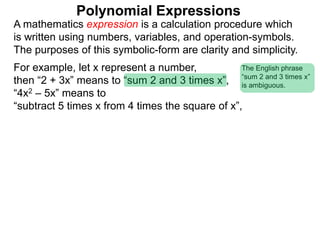 For example, let x represent a number,
then “2 + 3x” means to “sum 2 and 3 times x”,
“4x2 – 5x” means to
“subtract 5 times x from 4 times the square of x”,
A mathematics expression is a calculation procedure which
is written using numbers, variables, and operation-symbols.
The purposes of this symbolic-form are clarity and simplicity.
Polynomial Expressions
The English phrase
“sum 2 and 3 times x”
is ambiguous.
 