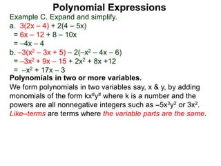 Example C. Expand and simplify.
a. 3(2x – 4) + 2(4 – 5x)
= 6x – 12 + 8 – 10x
= –4x – 4
b. –3(x2 – 3x + 5) – 2(–x2 – 4x – 6)
= –3x2 + 9x – 15 + 2x2 + 8x +12
= –x2 + 17x – 3
Polynomials in two or more variables.
We form polynomials in two variables say, x & y, by adding
monomials of the form kx#y# where k is a number and the
powers are all nonnegative integers such as –5x3y2 or 3x2.
Like–terms are terms where the variable parts are the same.
Polynomial Expressions
 