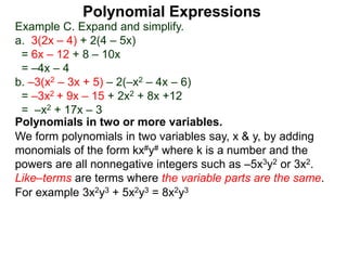 Example C. Expand and simplify.
a. 3(2x – 4) + 2(4 – 5x)
= 6x – 12 + 8 – 10x
= –4x – 4
b. –3(x2 – 3x + 5) – 2(–x2 – 4x – 6)
= –3x2 + 9x – 15 + 2x2 + 8x +12
= –x2 + 17x – 3
Polynomials in two or more variables.
We form polynomials in two variables say, x & y, by adding
monomials of the form kx#y# where k is a number and the
powers are all nonnegative integers such as –5x3y2 or 3x2.
Like–terms are terms where the variable parts are the same.
For example 3x2y3 + 5x2y3 = 8x2y3
Polynomial Expressions
 