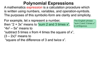 For example, let x represent a number,
then “2 + 3x” means to “sum 2 and 3 times x”,
“4x2 – 5x” means to
“subtract 5 times x from 4 times the square of x”,
(3 – 2x)2 means to
“square of the difference of 3 and twice x”.
A mathematics expression is a calculation procedure which
is written using numbers, variables, and operation-symbols.
The purposes of this symbolic-form are clarity and simplicity.
Polynomial Expressions
The English phrase
“sum 2 and 3 times x”
is ambiguous.
 