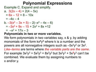 Example C. Expand and simplify.
a. 3(2x – 4) + 2(4 – 5x)
= 6x – 12 + 8 – 10x
= –4x – 4
b. –3(x2 – 3x + 5) – 2(–x2 – 4x – 6)
= –3x2 + 9x – 15 + 2x2 + 8x +12
= –x2 + 17x – 3
Polynomials in two or more variables.
We form polynomials in two variables say, x & y, by adding
monomials of the form kx#y# where k is a number and the
powers are all nonnegative integers such as –5x3y2 or 3x2.
Like–terms are terms where the variable parts are the same.
For example 3x2y3 + 5x2y3 = 8x2y3 but 3x2y3 + 5x3y3 can’t be
combined. We evaluate them by assigning numbers to
x and/or y.
Polynomial Expressions
 