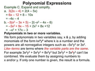 Example C. Expand and simplify.
a. 3(2x – 4) + 2(4 – 5x)
= 6x – 12 + 8 – 10x
= –4x – 4
b. –3(x2 – 3x + 5) – 2(–x2 – 4x – 6)
= –3x2 + 9x – 15 + 2x2 + 8x +12
= –x2 + 17x – 3
Polynomials in two or more variables.
We form polynomials in two variables say, x & y, by adding
monomials of the form kx#y# where k is a number and the
powers are all nonnegative integers such as –5x3y2 or 3x2.
Like–terms are terms where the variable parts are the same.
For example 3x2y3 + 5x2y3 = 8x2y3 but 3x2y3 + 5x3y3 can’t be
combined. We evaluate them by assigning numbers to
x and/or y. If only one number is given, the result is a formula.
Polynomial Expressions
 