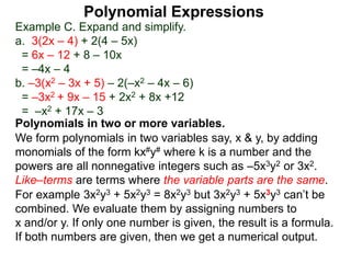 Example C. Expand and simplify.
a. 3(2x – 4) + 2(4 – 5x)
= 6x – 12 + 8 – 10x
= –4x – 4
b. –3(x2 – 3x + 5) – 2(–x2 – 4x – 6)
= –3x2 + 9x – 15 + 2x2 + 8x +12
= –x2 + 17x – 3
Polynomials in two or more variables.
We form polynomials in two variables say, x & y, by adding
monomials of the form kx#y# where k is a number and the
powers are all nonnegative integers such as –5x3y2 or 3x2.
Like–terms are terms where the variable parts are the same.
For example 3x2y3 + 5x2y3 = 8x2y3 but 3x2y3 + 5x3y3 can’t be
combined. We evaluate them by assigning numbers to
x and/or y. If only one number is given, the result is a formula.
If both numbers are given, then we get a numerical output.
Polynomial Expressions
 