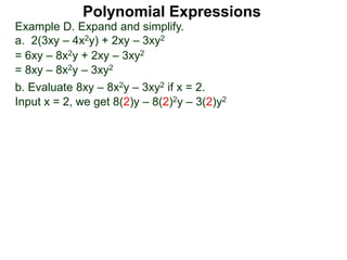 Example D. Expand and simplify.
a. 2(3xy – 4x2y) + 2xy – 3xy2
= 6xy – 8x2y + 2xy – 3xy2
= 8xy – 8x2y – 3xy2
b. Evaluate 8xy – 8x2y – 3xy2 if x = 2.
Input x = 2, we get 8(2)y – 8(2)2y – 3(2)y2
Polynomial Expressions
 